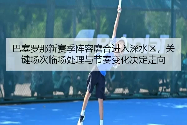 巴塞罗那新赛季阵容磨合进入深水区，关键场次临场处理与节奏变化决定走向